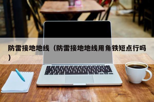 防雷接地地线（防雷接地地线用角铁短点行吗）