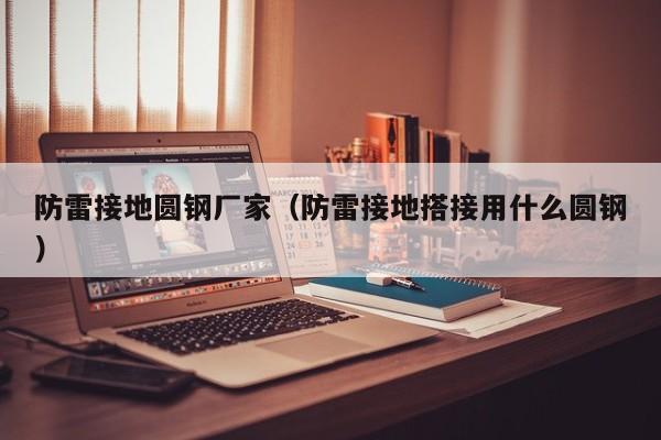 防雷接地圆钢厂家（防雷接地搭接用什么圆钢）