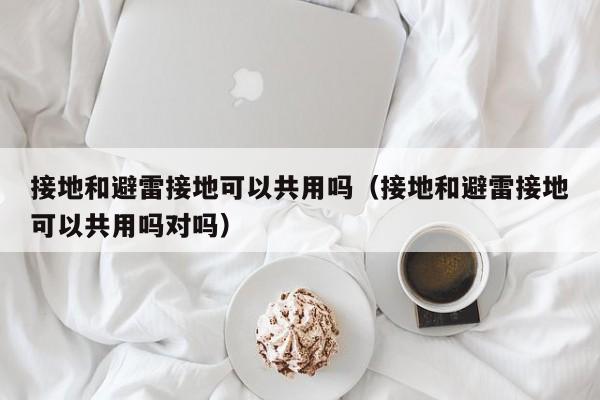 接地和避雷接地可以共用吗（接地和避雷接地可以共用吗对吗）