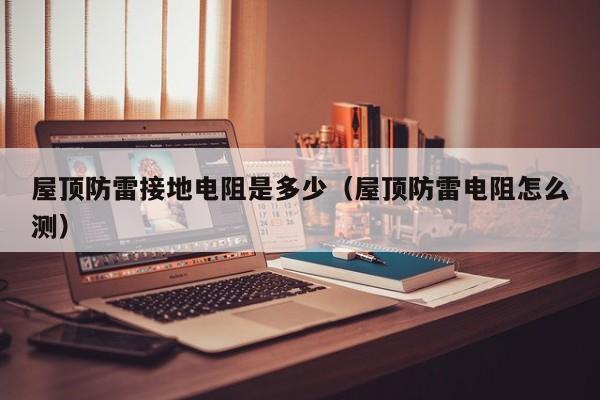 屋顶防雷接地电阻是多少（屋顶防雷电阻怎么测）