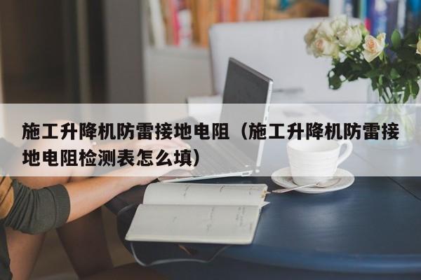 施工升降机防雷接地电阻（施工升降机防雷接地电阻检测表怎么填）