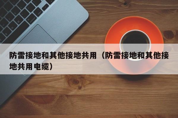 防雷接地和其他接地共用（防雷接地和其他接地共用电缆）