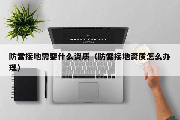 防雷接地需要什么资质（防雷接地资质怎么办理）