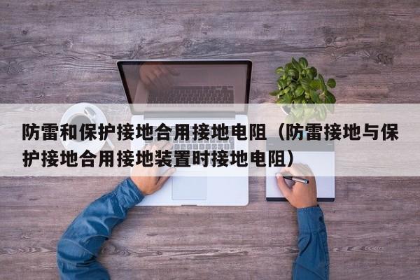 防雷和保护接地合用接地电阻（防雷接地与保护接地合用接地装置时接地电阻）